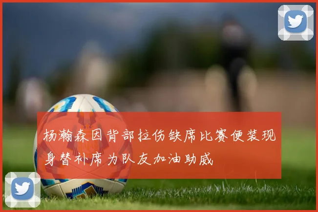 杨瀚森因背部拉伤缺席比赛便装现身替补席为队友加油助威