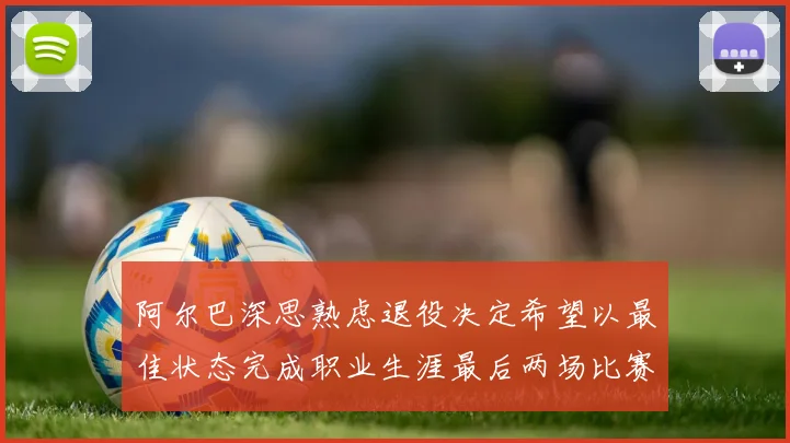 阿尔巴深思熟虑退役决定希望以最佳状态完成职业生涯最后两场比赛