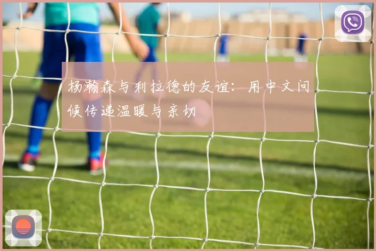 杨瀚森与利拉德的友谊：用中文问候传递温暖与亲切