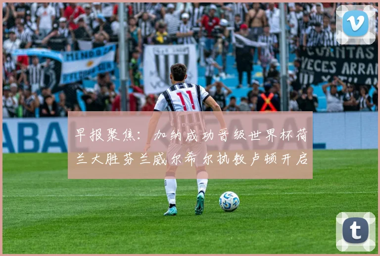 早报聚焦：加纳成功晋级世界杯荷兰大胜芬兰威尔希尔执教卢顿开启新篇章