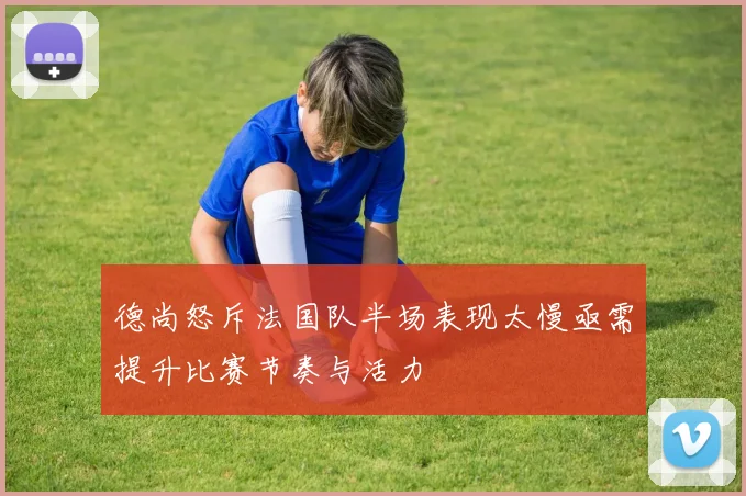 德尚怒斥法国队半场表现太慢亟需提升比赛节奏与活力