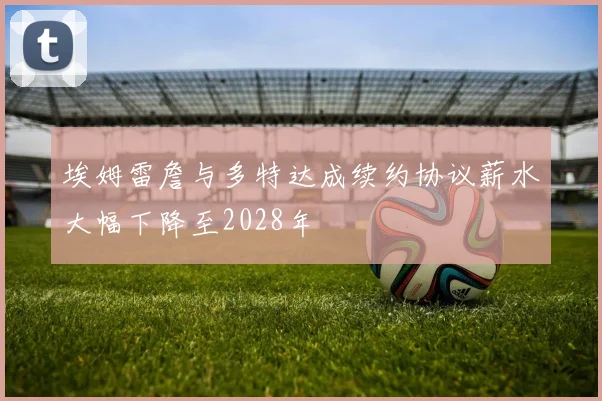 埃姆雷詹与多特达成续约协议薪水大幅下降至2028年