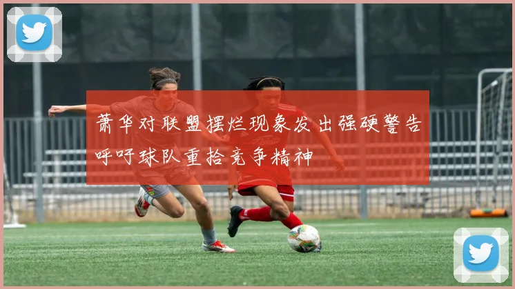 萧华对联盟摆烂现象发出强硬警告呼吁球队重拾竞争精神