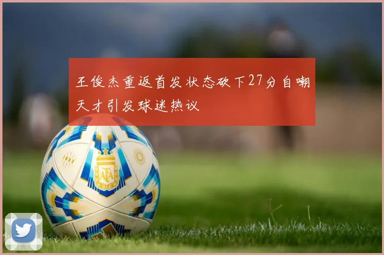 王俊杰重返首发状态砍下27分自嘲天才引发球迷热议