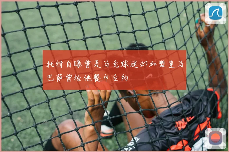 托特自曝曾是马竞球迷却加盟皇马巴萨曾给他餐巾合约