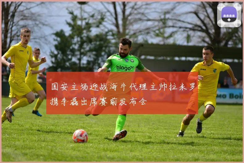 国安主场迎战海牛代理主帅拉米罗携李磊出席赛前发布会