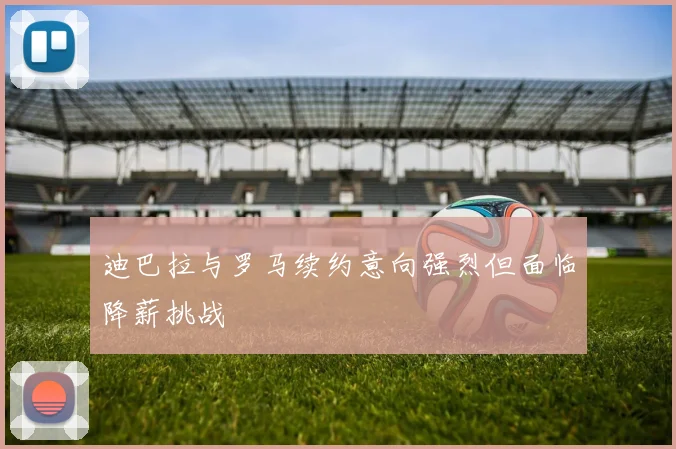 迪巴拉与罗马续约意向强烈但面临降薪挑战