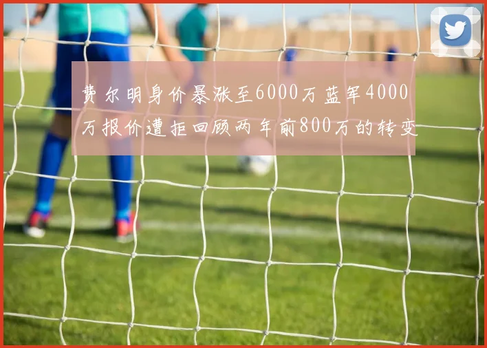 费尔明身价暴涨至6000万蓝军4000万报价遭拒回顾两年前800万的转变