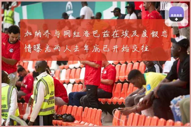 加纳乔与网红洛巴兹在埃及度假恋情曝光两人去年底已开始交往
