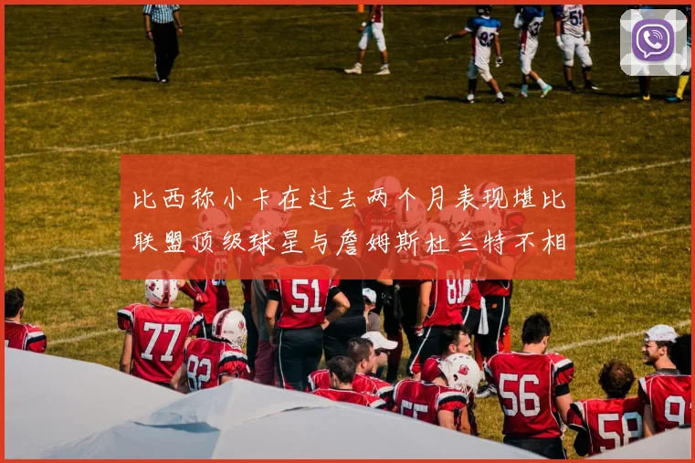 比西称小卡在过去两个月表现堪比联盟顶级球星与詹姆斯杜兰特不相上下