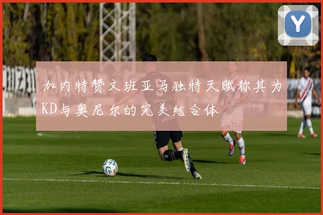 加内特赞文班亚马独特天赋称其为KD与奥尼尔的完美结合体