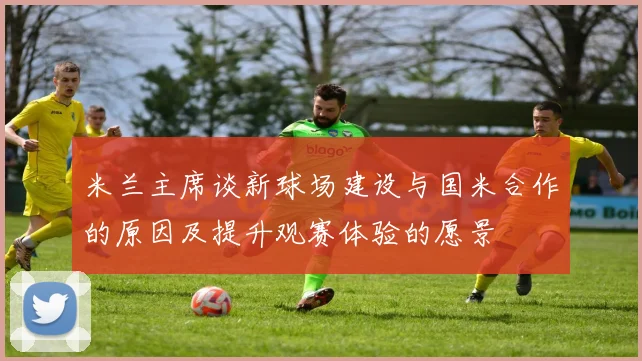 米兰主席谈新球场建设与国米合作的原因及提升观赛体验的愿景