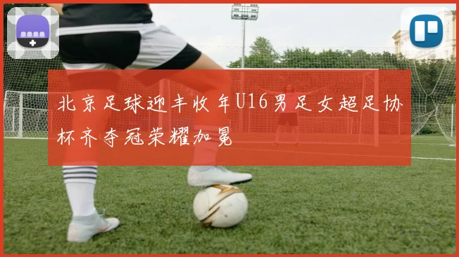 北京足球迎丰收年U16男足女超足协杯齐夺冠荣耀加冕