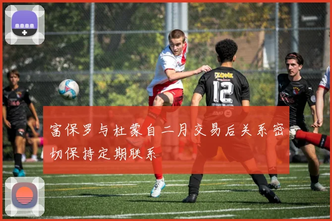 富保罗与杜蒙自二月交易后关系密切保持定期联系