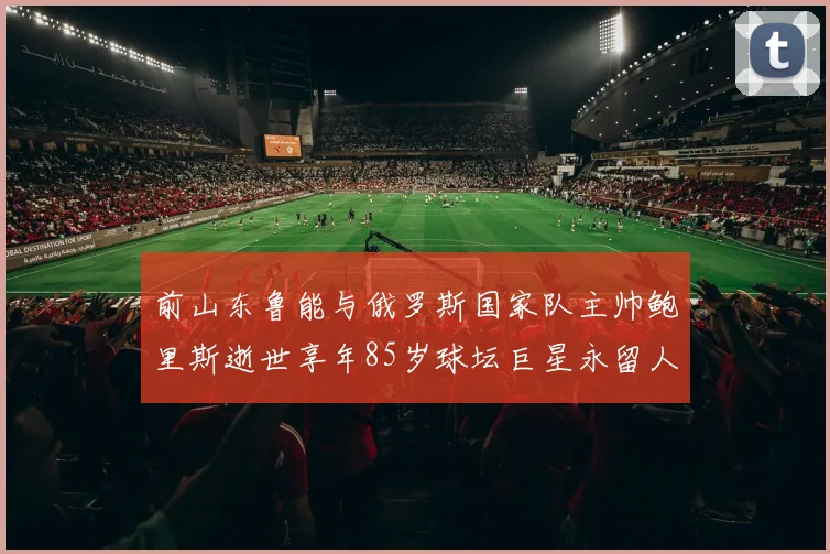 前山东鲁能与俄罗斯国家队主帅鲍里斯逝世享年85岁球坛巨星永留人间