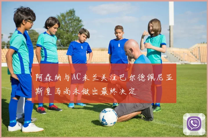 阿森纳与AC米兰关注巴尔德佩尼亚斯皇马尚未做出最终决定