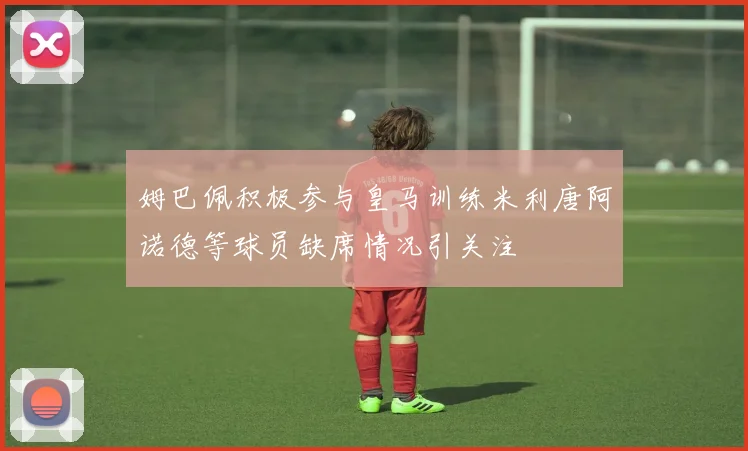 姆巴佩积极参与皇马训练米利唐阿诺德等球员缺席情况引关注