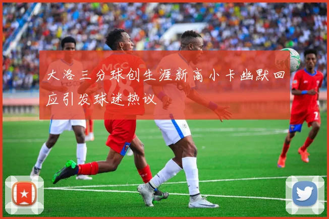 大洛三分球创生涯新高小卡幽默回应引发球迷热议