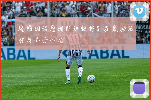 塔图姆谈詹姆斯退役将引发轰动或将与乔丹齐名
