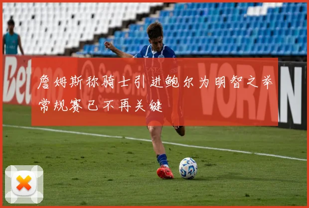 詹姆斯称骑士引进鲍尔为明智之举常规赛已不再关键