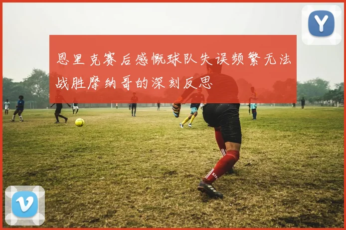 恩里克赛后感慨球队失误频繁无法战胜摩纳哥的深刻反思
