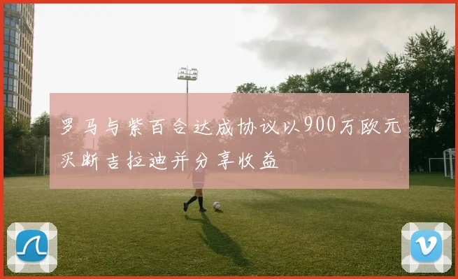 罗马与紫百合达成协议以900万欧元买断吉拉迪并分享收益