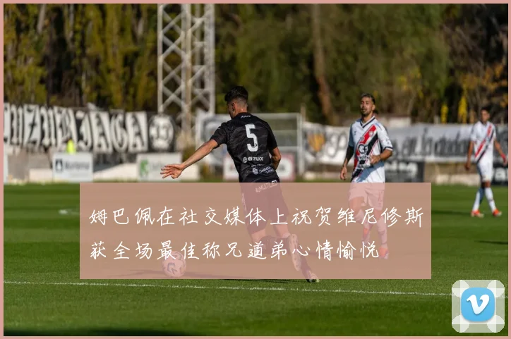 姆巴佩在社交媒体上祝贺维尼修斯获全场最佳称兄道弟心情愉悦