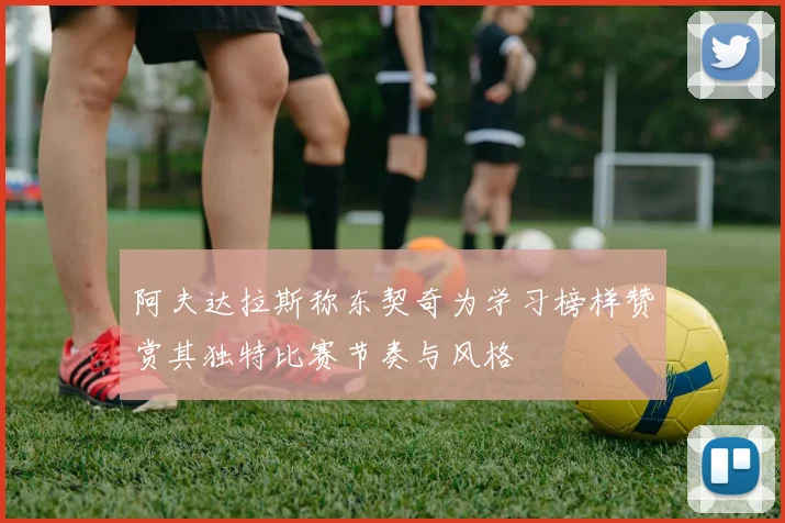 阿夫达拉斯称东契奇为学习榜样赞赏其独特比赛节奏与风格