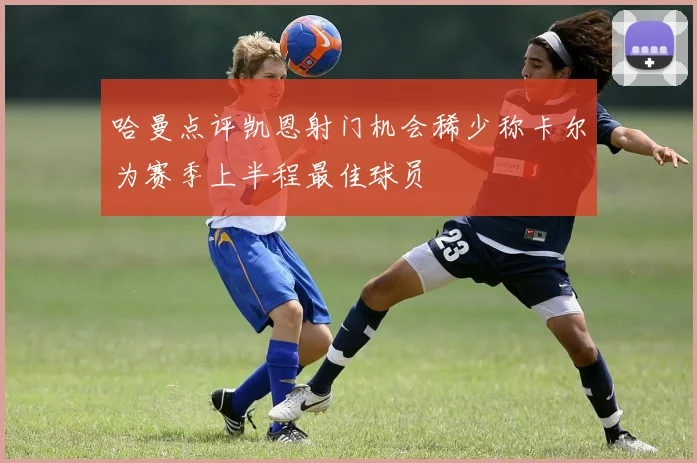 哈曼点评凯恩射门机会稀少称卡尔为赛季上半程最佳球员