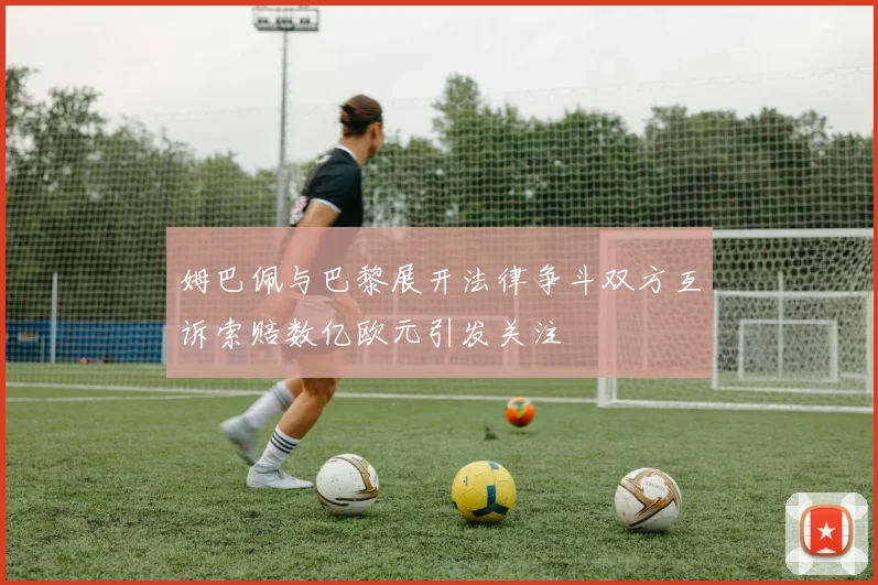 姆巴佩与巴黎展开法律争斗双方互诉索赔数亿欧元引发关注