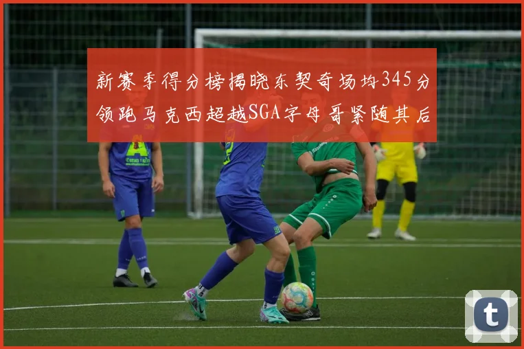 新赛季得分榜揭晓东契奇场均345分领跑马克西超越SGA字母哥紧随其后