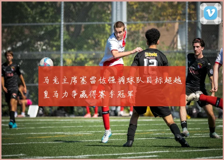马竞主席塞雷佐强调球队目标超越皇马力争赢得赛季冠军