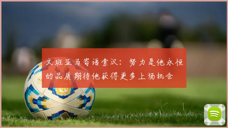 文班亚马寄语索汉：努力是他永恒的品质期待他获得更多上场机会