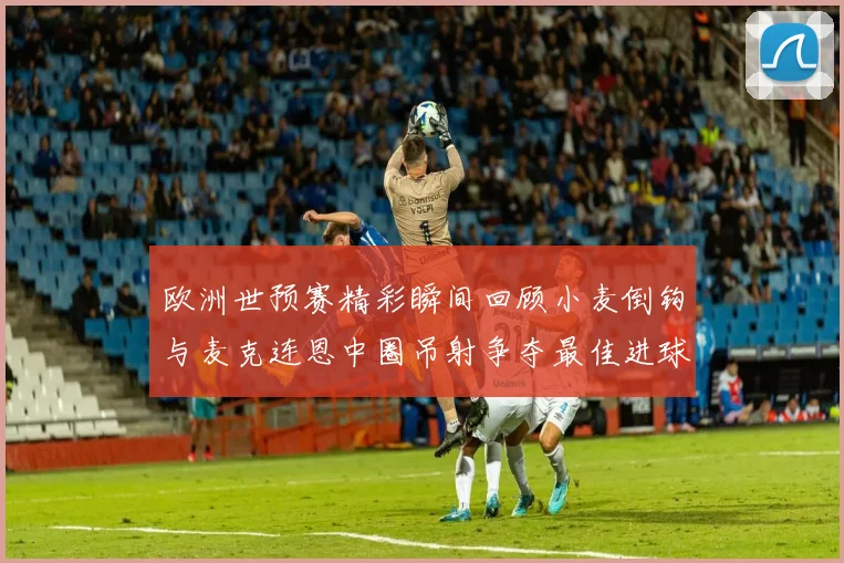 欧洲世预赛精彩瞬间回顾小麦倒钩与麦克连恩中圈吊射争夺最佳进球