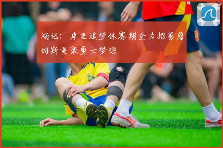 湖记：库里追梦休赛期全力招募詹姆斯重聚勇士梦想