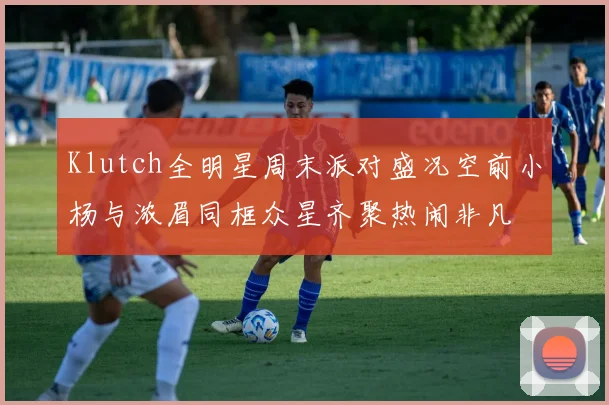 Klutch全明星周末派对盛况空前小杨与浓眉同框众星齐聚热闹非凡